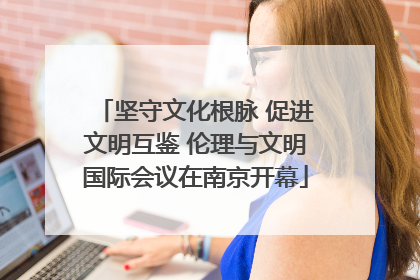 坚守文化根脉 促进文明互鉴 伦理与文明国际会议在南京开幕