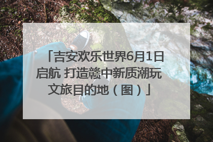 吉安欢乐世界6月1日启航 打造赣中新质潮玩文旅目的地（图）