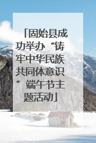 固始县成功举办“铸牢中华民族共同体意识”端午节主题活动