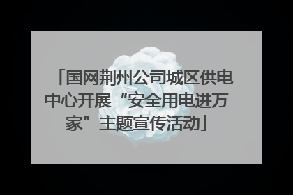 国网荆州公司城区供电中心开展“安全用电进万家”主题宣传活动