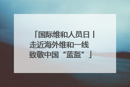 国际维和人员日丨走近海外维和一线 致敬中国“蓝盔”