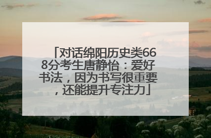 对话绵阳历史类668分考生唐静怡：爱好书法，因为书写很重要，还能提升专注力