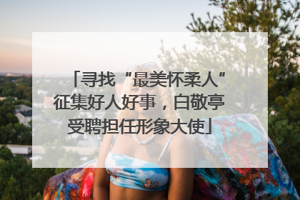 寻找“最美怀柔人”征集好人好事，白敬亭受聘担任形象大使