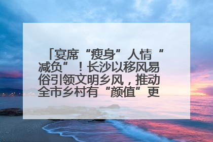 宴席“瘦身”人情“减负”！长沙以移风易俗引领文明乡风，推动全市乡村有“颜值”更显“气质”