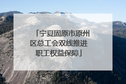 宁夏固原市原州区总工会双线推进职工权益保障