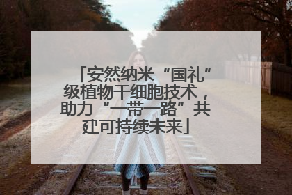 安然纳米“国礼”级植物干细胞技术，助力“一带一路”共建可持续未来