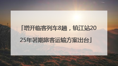 增开临客列车8趟，镇江站2025年暑期旅客运输方案出台