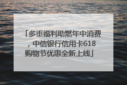多重福利助燃年中消费，中信银行信用卡618购物节优惠全新上线
