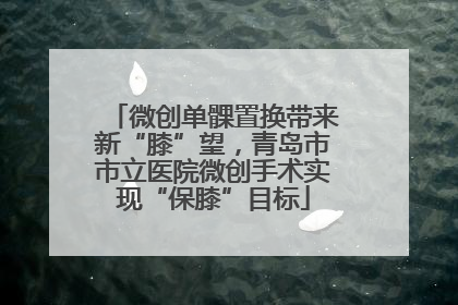 微创单髁置换带来新“膝”望，青岛市市立医院微创手术实现“保膝”目标