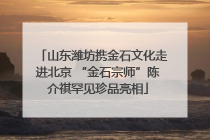山东潍坊携金石文化走进北京 “金石宗师”陈介祺罕见珍品亮相
