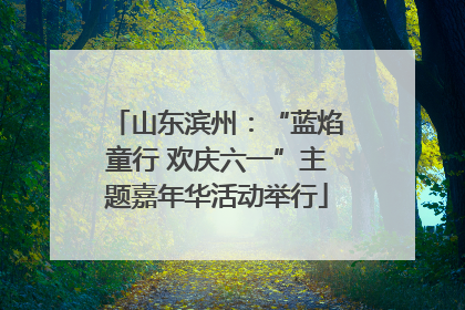 山东滨州：“蓝焰童行 欢庆六一”主题嘉年华活动举行