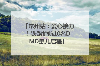 常州站：爱心接力！铁路护航10名DMD患儿启程