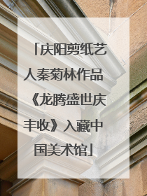 庆阳剪纸艺人秦菊林作品《龙腾盛世庆丰收》入藏中国美术馆