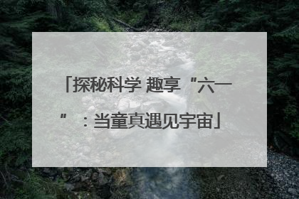 探秘科学 趣享“六一”：当童真遇见宇宙