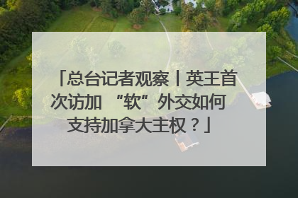 总台记者观察丨英王首次访加 “软”外交如何支持加拿大主权？