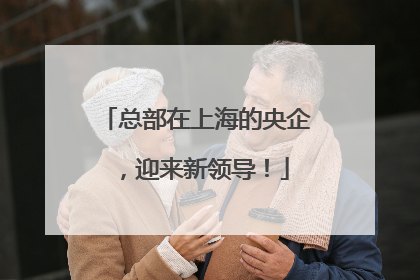 总部在上海的央企，迎来新领导！