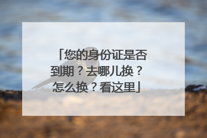 您的身份证是否到期？去哪儿换？怎么换？看这里