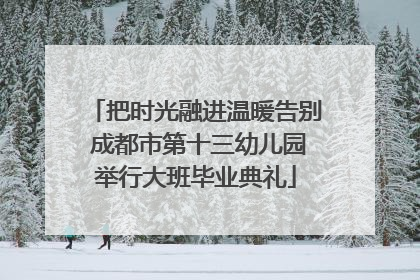 把时光融进温暖告别 成都市第十三幼儿园举行大班毕业典礼