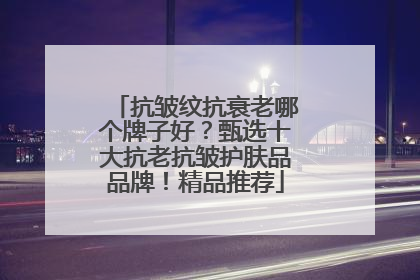抗皱纹抗衰老哪个牌子好？甄选十大抗老抗皱护肤品品牌！精品推荐