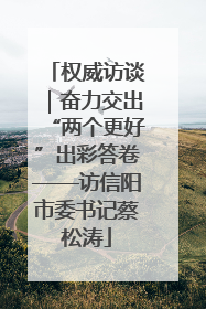 权威访谈｜奋力交出“两个更好”出彩答卷——访信阳市委书记蔡松涛