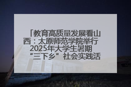 教育高质量发展看山西：太原师范学院举行2025年大学生暑期“三下乡”社会实践活动启动仪式