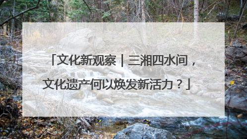 文化新观察｜三湘四水间，文化遗产何以焕发新活力？