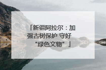 新疆阿拉尔：加强古树保护 守好“绿色文物”
