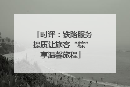 时评：铁路服务提质让旅客“粽”享温馨旅程
