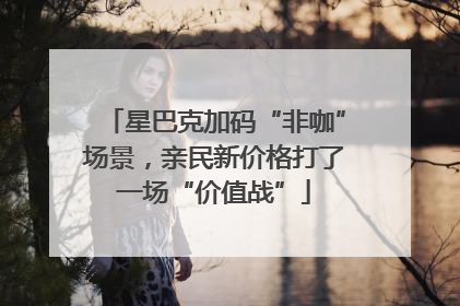 星巴克加码“非咖”场景，亲民新价格打了一场“价值战”