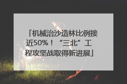 机械治沙造林比例接近50%！“三北”工程攻坚战取得新进展