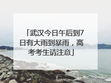 武汉今日午后到7日有大雨到暴雨，高考考生请注意