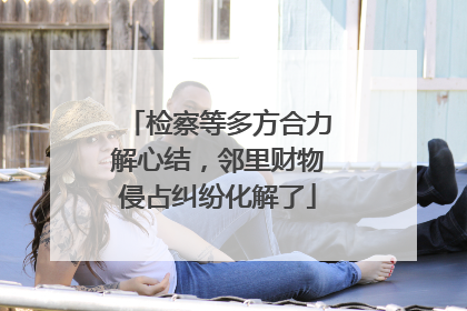 检察等多方合力解心结，邻里财物侵占纠纷化解了