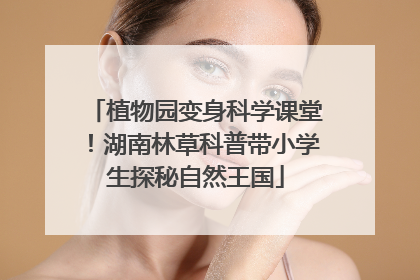 植物园变身科学课堂！湖南林草科普带小学生探秘自然王国