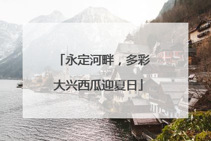 永定河畔，多彩大兴西瓜迎夏日