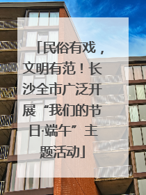 民俗有戏，文明有范！长沙全市广泛开展“我们的节日·端午”主题活动