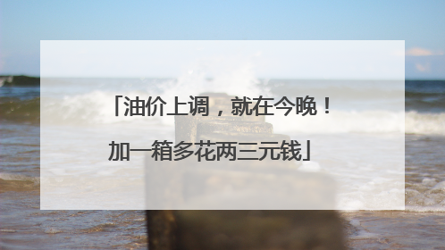 油价上调，就在今晚！加一箱多花两三元钱