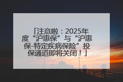 注意啦：2025年度“沪惠保”与“沪惠保-特定疾病保险”投保通道即将关闭！