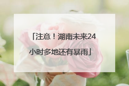 注意！湖南未来24小时多地还有暴雨