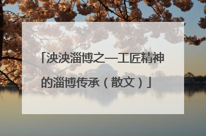 泱泱淄博之—工匠精神的淄博传承（散文）