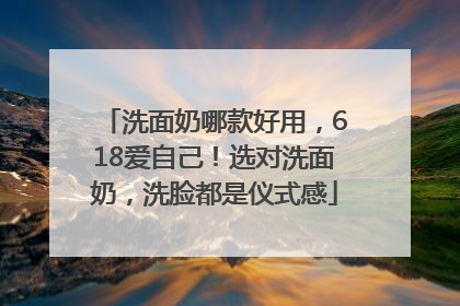洗面奶哪款好用，618爱自己！选对洗面奶，洗脸都是仪式感
