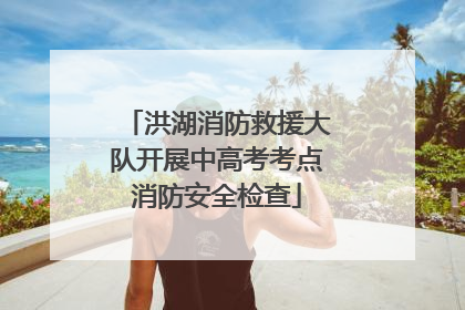 洪湖消防救援大队开展中高考考点消防安全检查