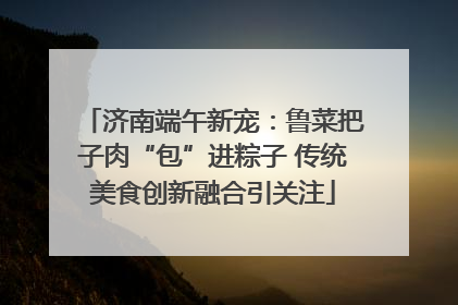 济南端午新宠：鲁菜把子肉“包”进粽子 传统美食创新融合引关注