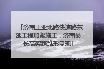 济南工业北路快速路东延工程加紧施工，济南最长高架路雏形显现