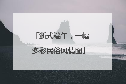 浙式端午，一幅多彩民俗风情图