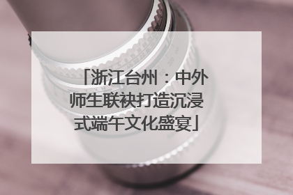 浙江台州：中外师生联袂打造沉浸式端午文化盛宴