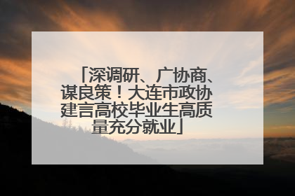 深调研、广协商、谋良策！大连市政协建言高校毕业生高质量充分就业