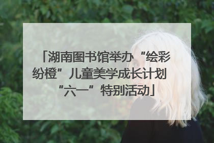 湖南图书馆举办“绘彩纷橙”儿童美学成长计划“六一”特别活动