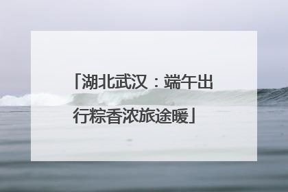 湖北武汉：端午出行粽香浓旅途暖