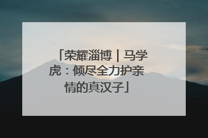 荣耀淄博｜马学虎：倾尽全力护亲情的真汉子