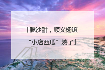 脆沙甜，顺义杨镇“小店西瓜”熟了